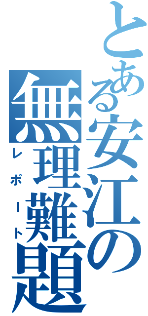 とある安江の無理難題（レポート）