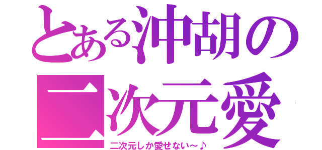 とある沖胡の二次元愛（二次元しか愛せない～♪）