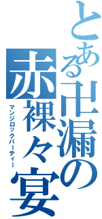 とある卍漏の赤裸々宴（マンジロックパーティー）