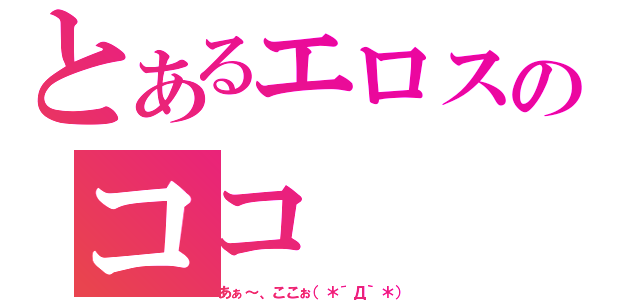 とあるエロスのココ（あぁ～、ここぉ（＊´Д｀＊））