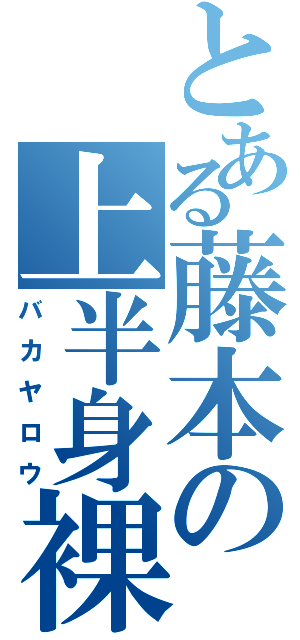 とある藤本の上半身裸（バカヤロウ）