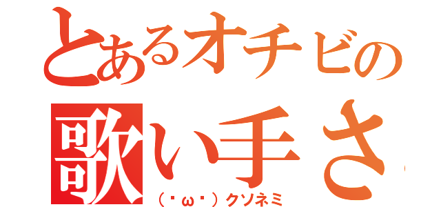 とあるオチビの歌い手さん（（˘ω˘）クソネミ）