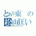 とある東の松山狂い（あひゃひゃひゃひゃ）