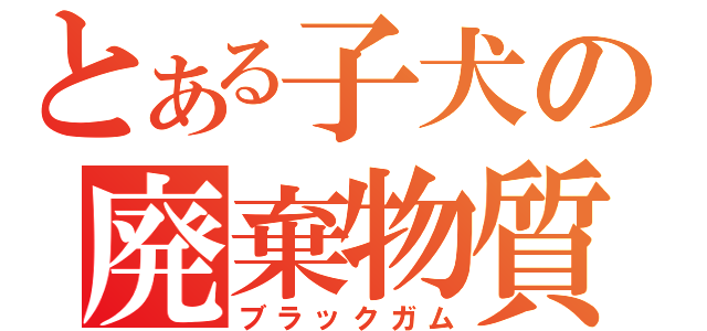 とある子犬の廃棄物質（ブラックガム）