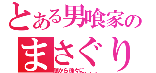 とある男喰家のまさぐり方（膝から徐々に、、、）