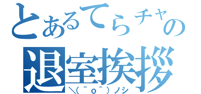 とあるてらチャの退室挨拶（＼（＾ｏ＾）ノシ）