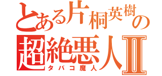 とある片桐英樹の超絶悪人Ⅱ（タバコ魔人）