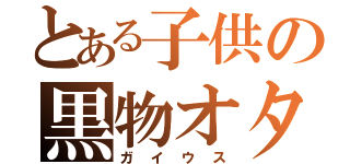 とある子供の黒物オタク（ガイウス）