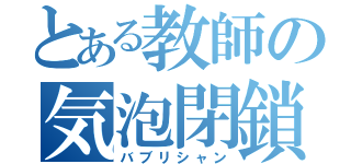 とある教師の気泡閉鎖（バブリシャン）