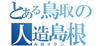 とある鳥取の人造島根（ルロイクン）