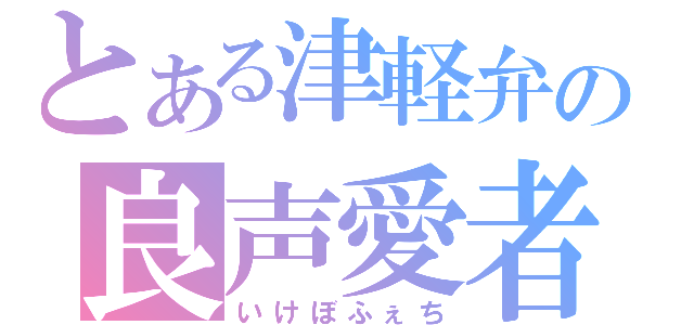 とある津軽弁の良声愛者（いけぼふぇち）