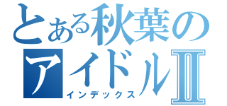 とある秋葉のアイドルグループⅡ（インデックス）