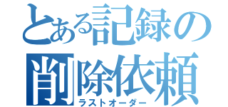 とある記録の削除依頼（ラストオーダー）