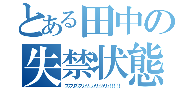 とある田中の失禁状態（ブリブリブリブリュリュリュリュリュリュ！！！！！）