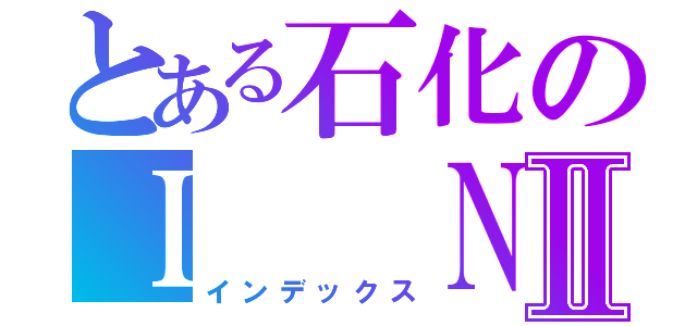 とある石化のＩ  Ｎ  ＧⅡ（インデックス）