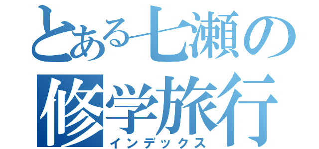 とある七瀬の修学旅行（インデックス）