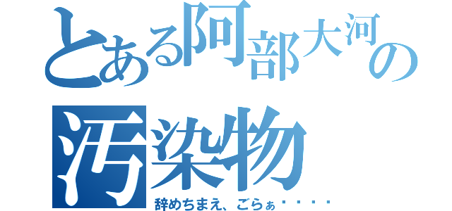 とある阿部大河の汚染物（辞めちまえ、ごらぁ