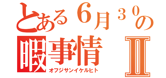 とある６月３０日の暇事情Ⅱ（オフジサンイケルヒト）