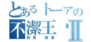 とあるトーアの不潔王❗️Ⅱ（伏見 英幸）