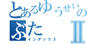 とあるゆうせいのぶたⅡ（インデックス）