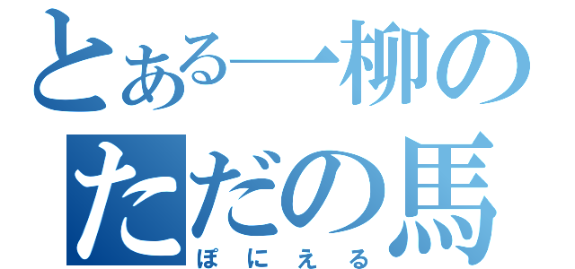 とある一柳のただの馬鹿（ぽにえる）