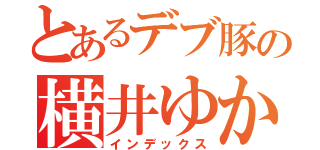 とあるデブ豚の横井ゆかり（インデックス）