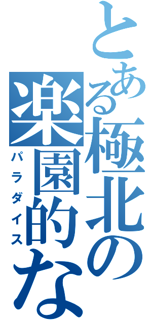 とある極北の楽園的な（パラダイス）