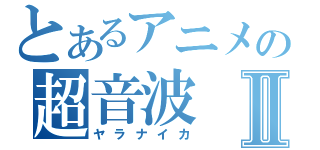 とあるアニメの超音波Ⅱ（ヤラナイカ）