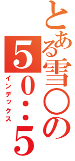 とある雪○の５０：５０（インデックス）