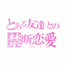 とある友達との禁断恋愛（☆＊：．。． ｏ（≧▽≦）ｏ ．。．：＊☆）