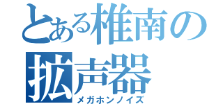 とある椎南の拡声器（メガホンノイズ）