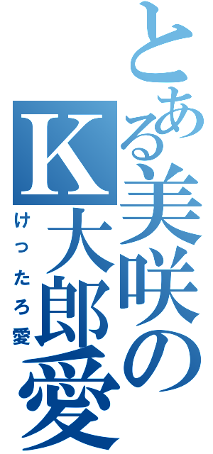 とある美咲のＫ大郎愛（けったろ愛）