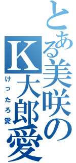 とある美咲のＫ大郎愛（けったろ愛）