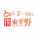 とある２－Ｄの関東平野（かんとうへいや）