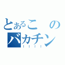 とあるこのバカチンが（！！！！）