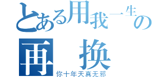 とある用我一生の再 换（你十年天真无邪）