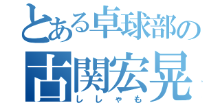 とある卓球部の古関宏晃（ししゃも）