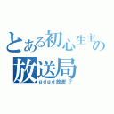 とある初心生主の放送局（ｇｄｇｄ放送！？）