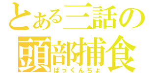 とある三話の頭部捕食（ぱっくんちょ）