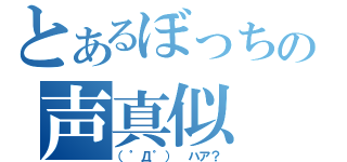 とあるぼっちの声真似（（゜Д゜） ハア？）