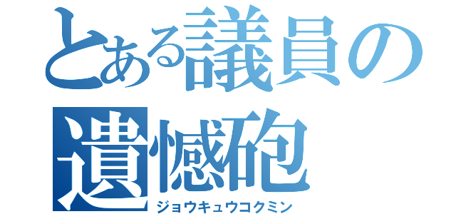 とある議員の遺憾砲（ジョウキュウコクミン）