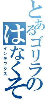 とあるゴリラのはなくそ（インデックス）