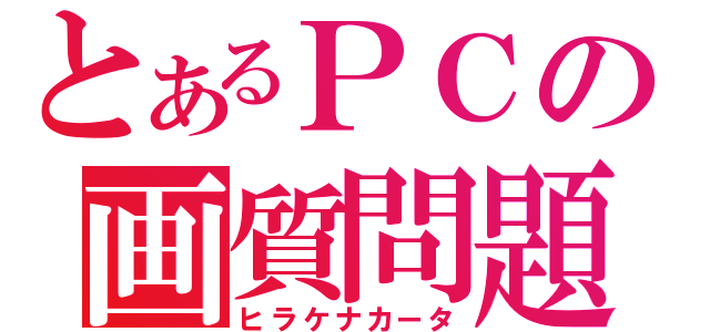 とあるＰＣの画質問題（ヒラケナカータ）