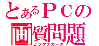 とあるＰＣの画質問題（ヒラケナカータ）