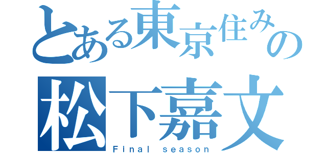 とある東京住みの松下嘉文（Ｆｉｎａｌ ｓｅａｓｏｎ）