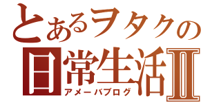 とあるヲタクの日常生活Ⅱ（アメーバブログ）