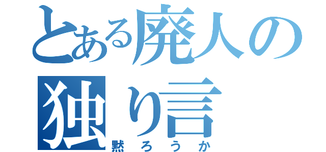 とある廃人の独り言（黙ろうか）