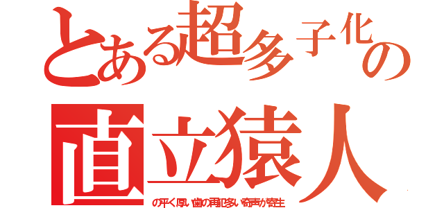 とある超多子化の直立猿人（の平く厚い歯の再犯多い奇声が寄生）