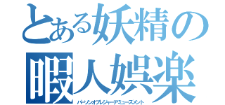 とある妖精の暇人娯楽（パーソンオブレジャーアミューズメント）