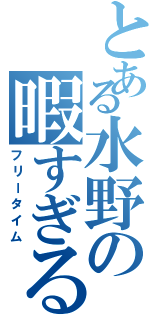 とある水野の暇すぎる１日（フリータイム）